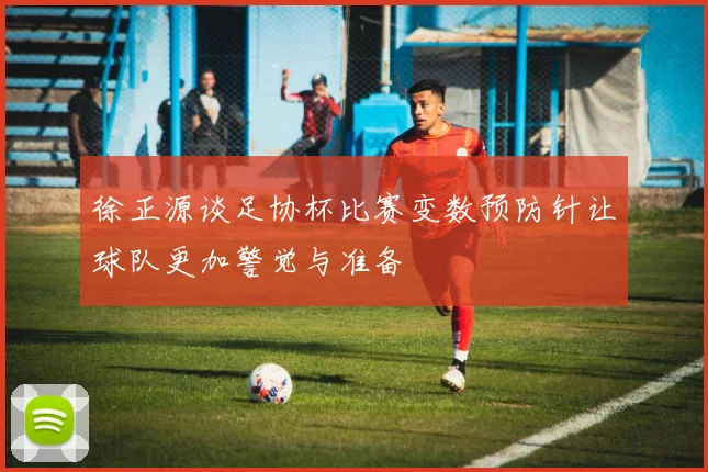 徐正源谈足协杯比赛变数预防针让球队更加警觉与准备