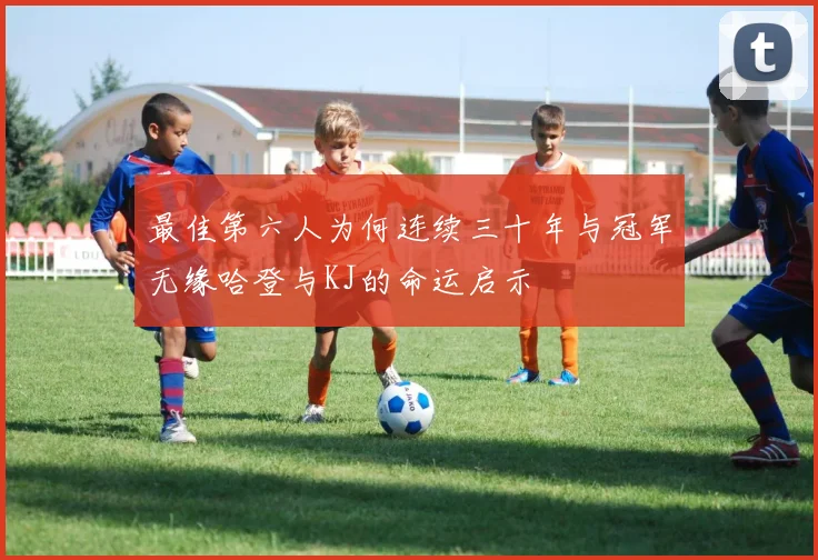 最佳第六人为何连续三十年与冠军无缘哈登与KJ的命运启示