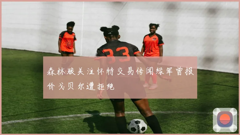 森林狼关注怀特交易传闻绿军曾报价戈贝尔遭拒绝