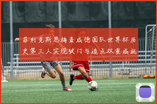菲利克斯恩梅查成德国队世界杯历史第三人实现破门与造点双重成就