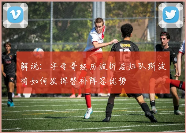 解说：字母哥经历波折后归队斯波将如何发挥替补阵容优势