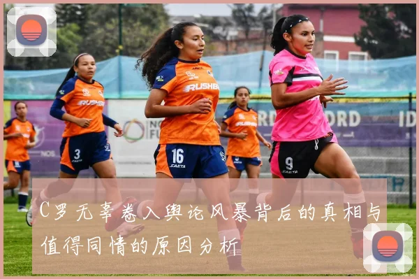 C罗无辜卷入舆论风暴背后的真相与值得同情的原因分析