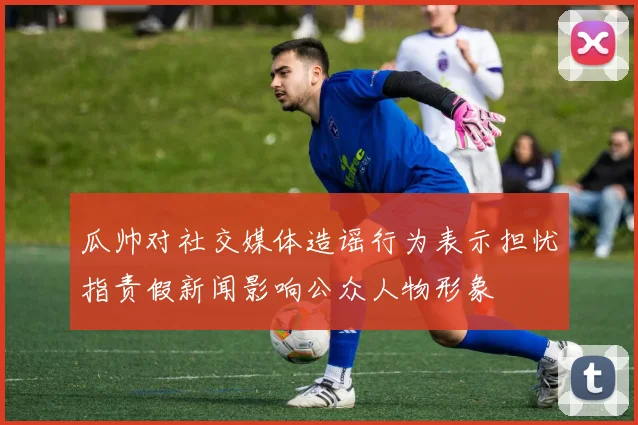 瓜帅对社交媒体造谣行为表示担忧指责假新闻影响公众人物形象