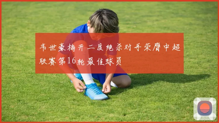韦世豪梅开二度绝杀对手荣膺中超联赛第16轮最佳球员