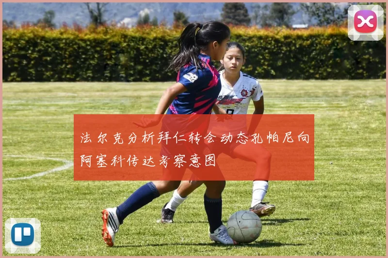 法尔克分析拜仁转会动态孔帕尼向阿塞科传达考察意图