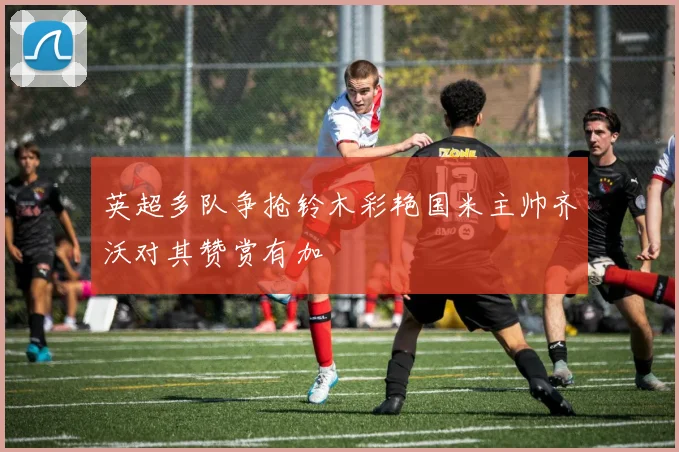 英超多队争抢铃木彩艳国米主帅齐沃对其赞赏有加
