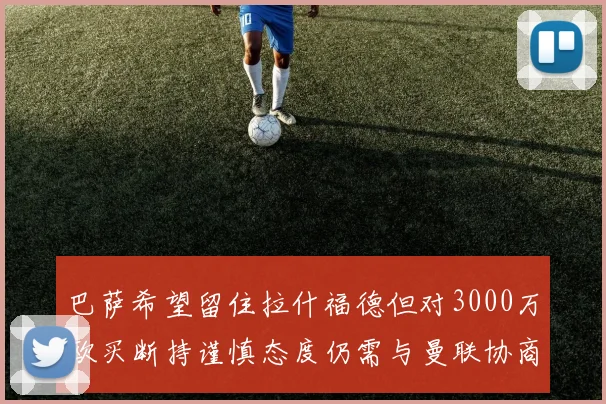 巴萨希望留住拉什福德但对3000万欧买断持谨慎态度仍需与曼联协商