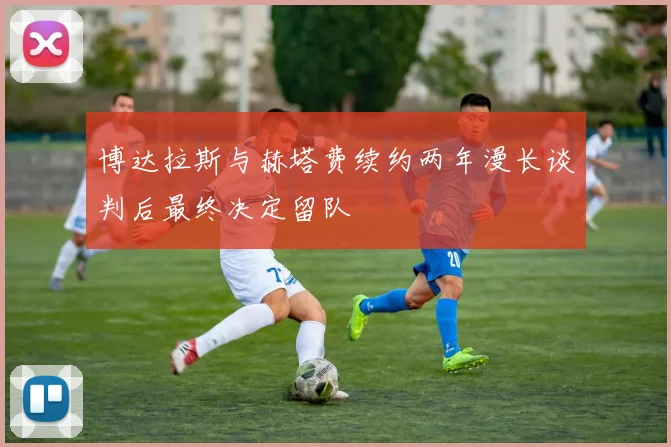 博达拉斯与赫塔费续约两年漫长谈判后最终决定留队