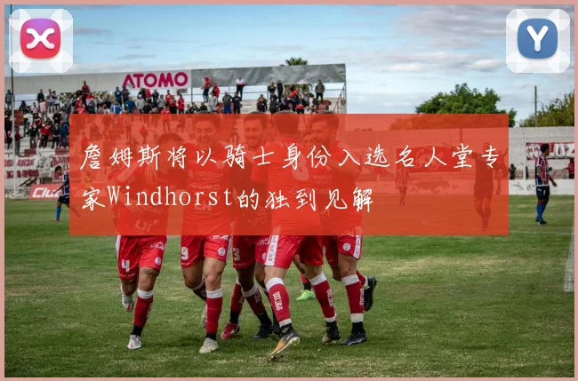 詹姆斯将以骑士身份入选名人堂专家Windhorst的独到见解