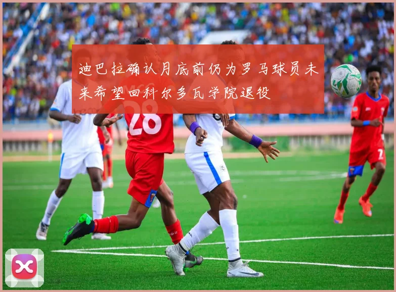 迪巴拉确认月底前仍为罗马球员未来希望回科尔多瓦学院退役