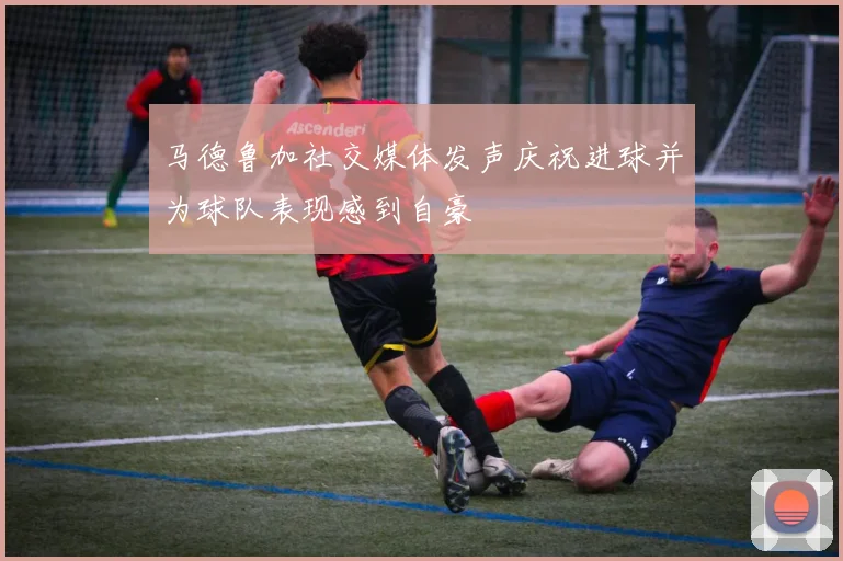 马德鲁加社交媒体发声庆祝进球并为球队表现感到自豪