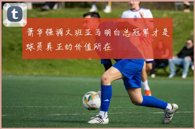 萧华强调文班亚马明白总冠军才是球员真正的价值所在