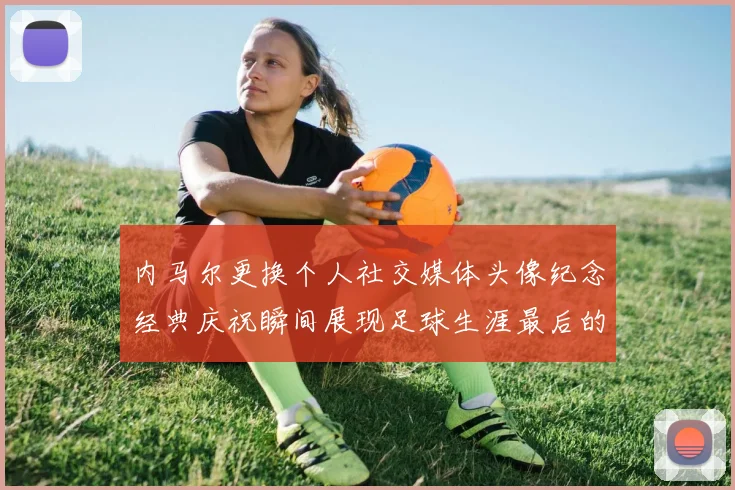 内马尔更换个人社交媒体头像纪念经典庆祝瞬间展现足球生涯最后的辉煌时刻