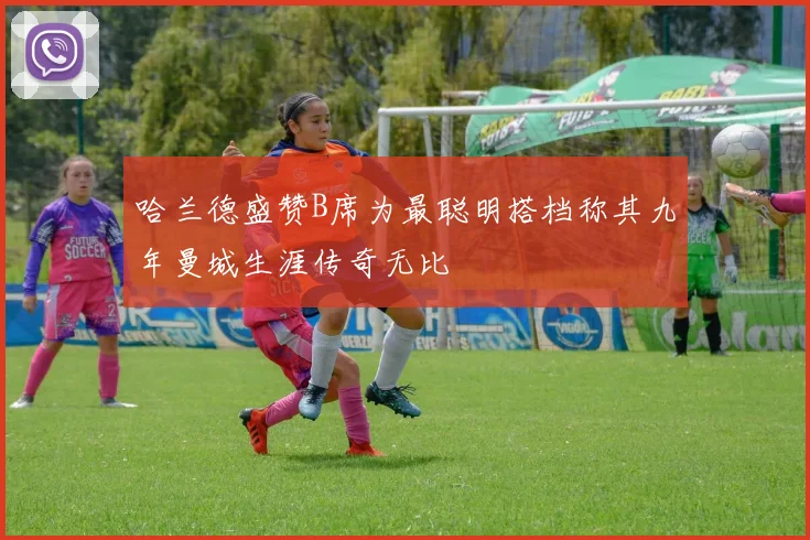 哈兰德盛赞B席为最聪明搭档称其九年曼城生涯传奇无比