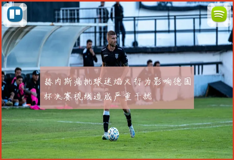 赫内斯痛批球迷焰火行为影响德国杯决赛视线造成严重干扰