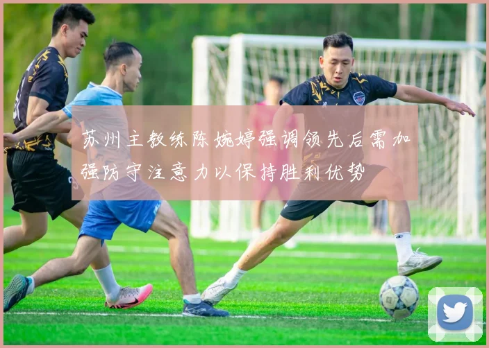 苏州主教练陈婉婷强调领先后需加强防守注意力以保持胜利优势