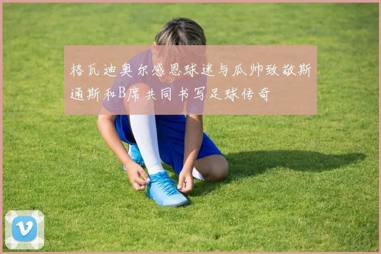 格瓦迪奥尔感恩球迷与瓜帅致敬斯通斯和B席共同书写足球传奇