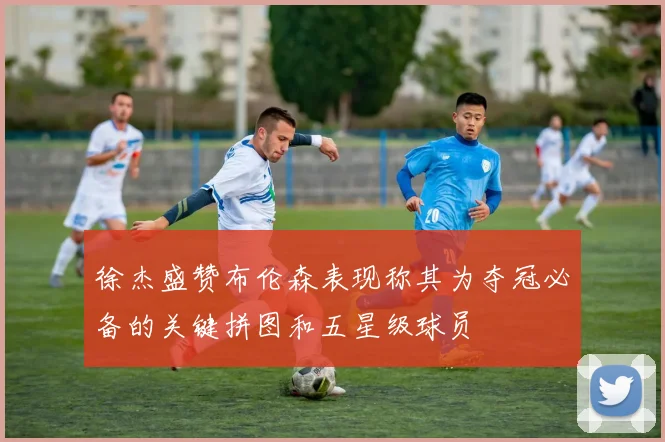 徐杰盛赞布伦森表现称其为夺冠必备的关键拼图和五星级球员