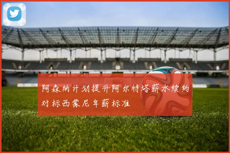 阿森纳计划提升阿尔特塔薪水续约对标西蒙尼年薪标准