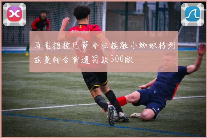 马竞指控巴萨非法接触小蜘蛛格列兹曼转会曾遭罚款300欧