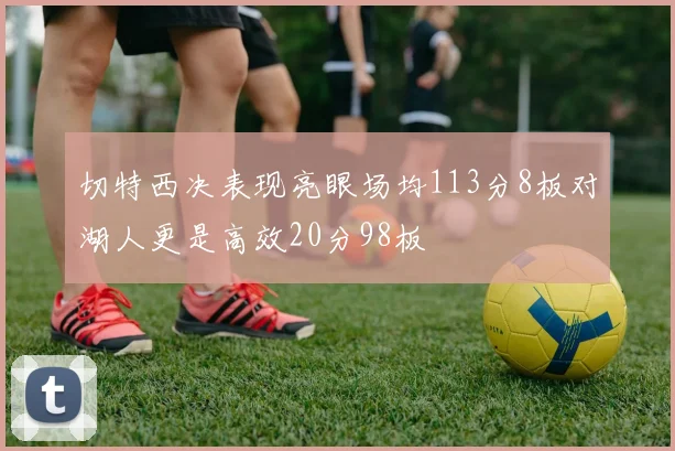 切特西决表现亮眼场均113分8板对湖人更是高效20分98板