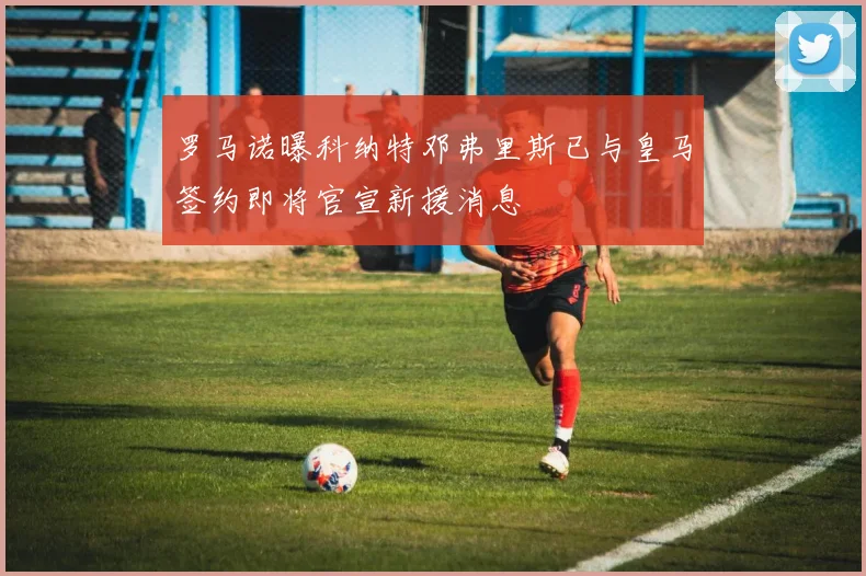 罗马诺曝科纳特邓弗里斯已与皇马签约即将官宣新援消息