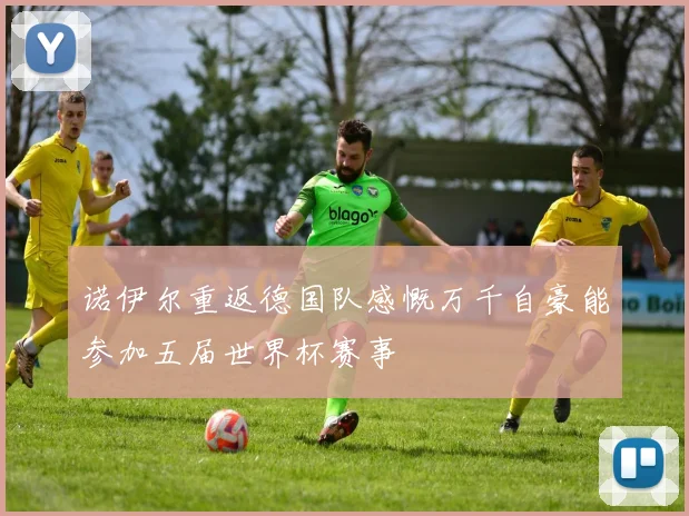 诺伊尔重返德国队感慨万千自豪能参加五届世界杯赛事