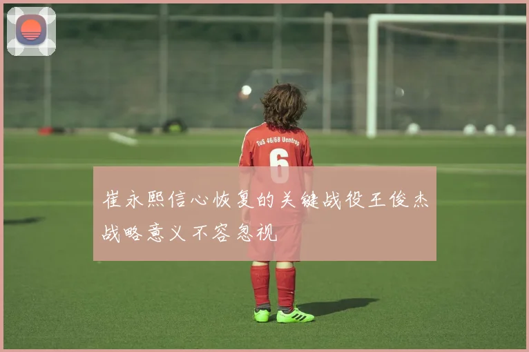 崔永熙信心恢复的关键战役王俊杰战略意义不容忽视