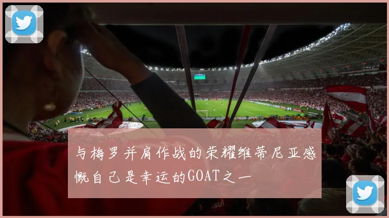 与梅罗并肩作战的荣耀维蒂尼亚感慨自己是幸运的GOAT之一