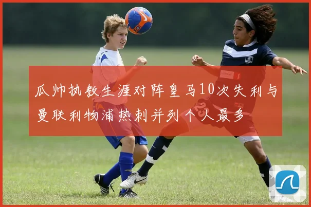 瓜帅执教生涯对阵皇马10次失利与曼联利物浦热刺并列个人最多