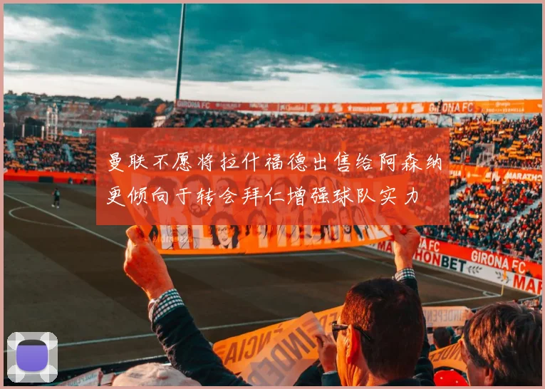 曼联不愿将拉什福德出售给阿森纳更倾向于转会拜仁增强球队实力