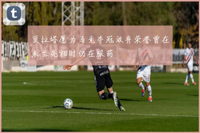 莫拉塔愿为马竞夺冠放弃荣誉曾在米兰亮相时仍在服药