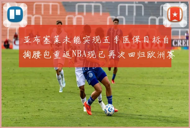 亚布塞莱未能实现五季医保目标自掏腰包重返NBA现已再次回归欧洲赛场