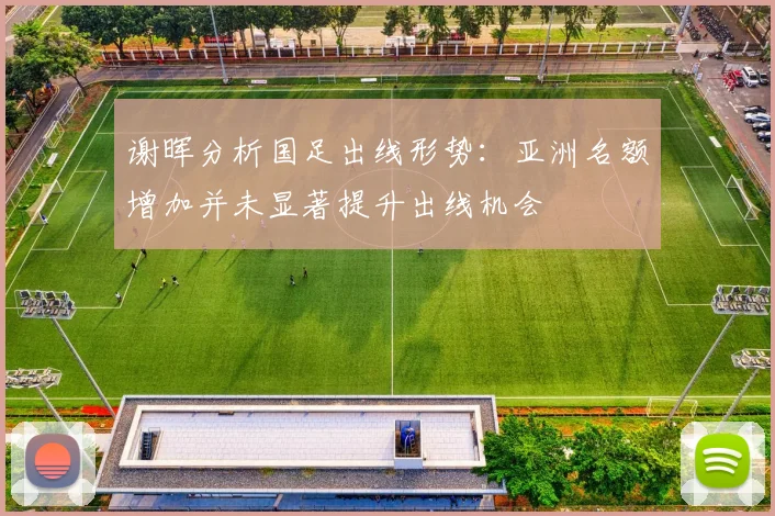 谢晖分析国足出线形势：亚洲名额增加并未显著提升出线机会